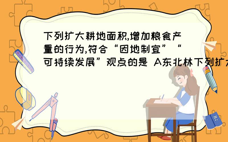 下列扩大耕地面积,增加粮食产量的行为,符合“因地制宜”“可持续发展”观点的是 A东北林下列扩大耕地面积,增加粮食产量的行为,符合“因地制宜”“可持续发展”观点的是A东北林区伐林