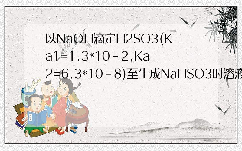 以NaOH滴定H2SO3(Ka1=1.3*10-2,Ka2=6.3*10-8)至生成NaHSO3时溶液的pH为?