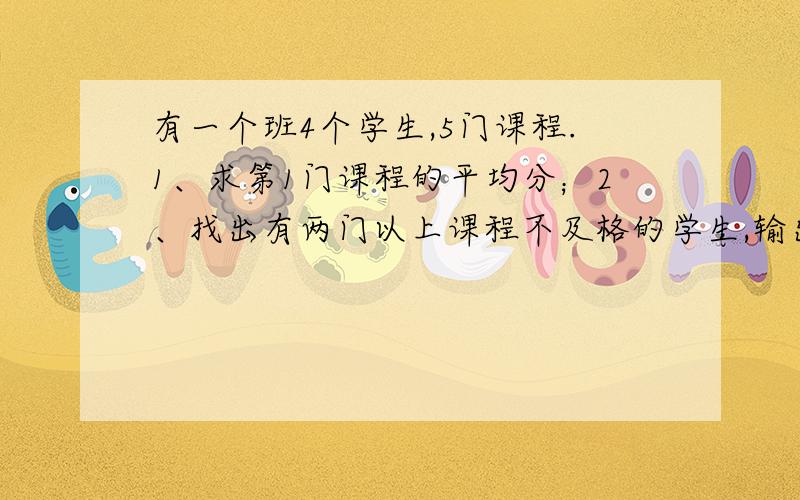 有一个班4个学生,5门课程.1、求第1门课程的平均分；2、找出有两门以上课程不及格的学生,输出他们的学号和全部课程成绩及平均成绩；3、找出平均成绩在90分以上或全部课程成绩在85分以上