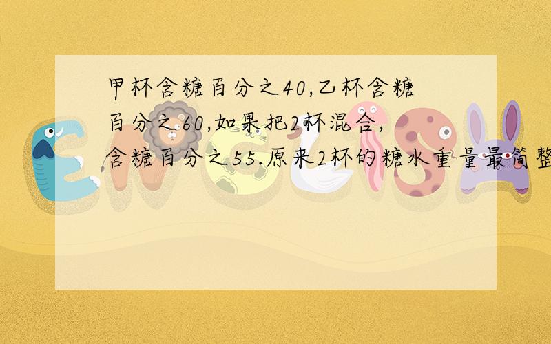 甲杯含糖百分之40,乙杯含糖百分之60,如果把2杯混合,含糖百分之55.原来2杯的糖水重量最简整数比是多少?要过程!