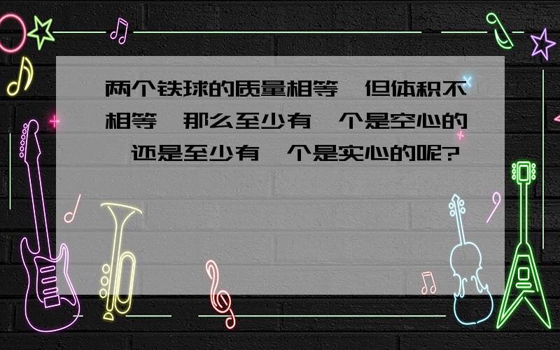 两个铁球的质量相等,但体积不相等,那么至少有一个是空心的,还是至少有一个是实心的呢?