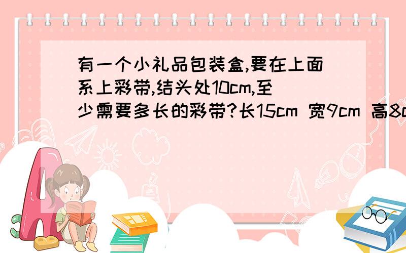 有一个小礼品包装盒,要在上面系上彩带,结头处10cm,至少需要多长的彩带?长15cm 宽9cm 高8cm