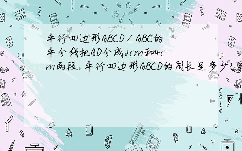 平行四边形ABCD∠ABC的平分线把AD分成2cm和4cm两段,平行四边形ABCD的周长是多少?紧急!总觉得这个题有问题,平行四边形角的平分线就是他的对角线,怎么可能把他的变分成两段呢...