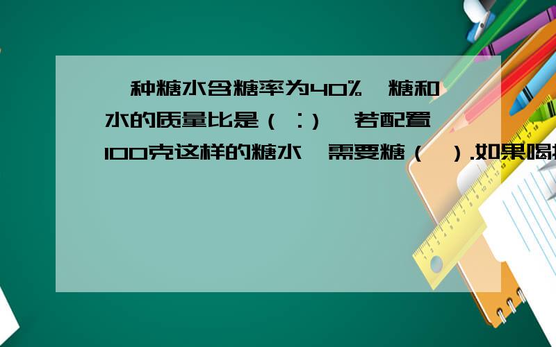 一种糖水含糖率为40%,糖和水的质量比是（ :）,若配置100克这样的糖水,需要糖（ ）.如果喝掉一半后,糖水的含糖率是（ ）.