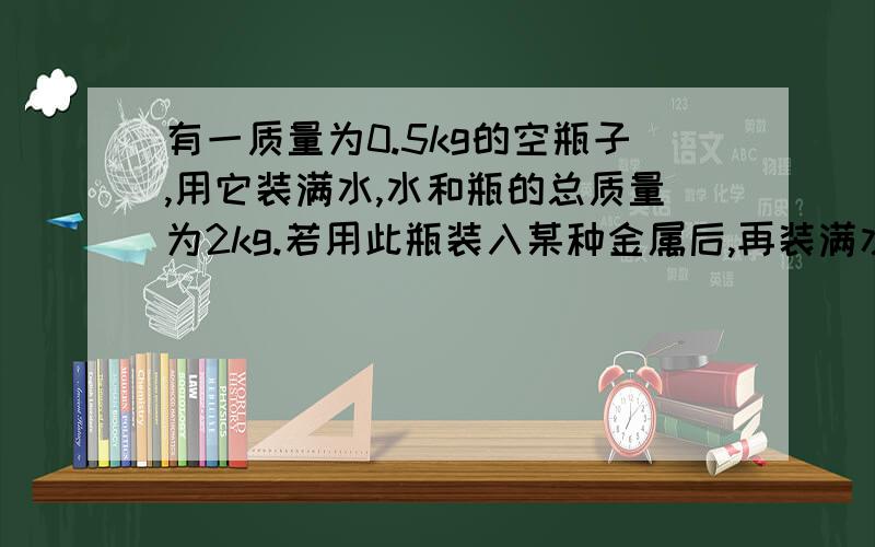 有一质量为0.5kg的空瓶子,用它装满水,水和瓶的总质量为2kg.若用此瓶装入某种金属后,再装满水总质量为2.85kg.若用此瓶装入这种金属后,再装满酒精总质量为2.65kg,求这种金属的密度.（p=0.8×1000k