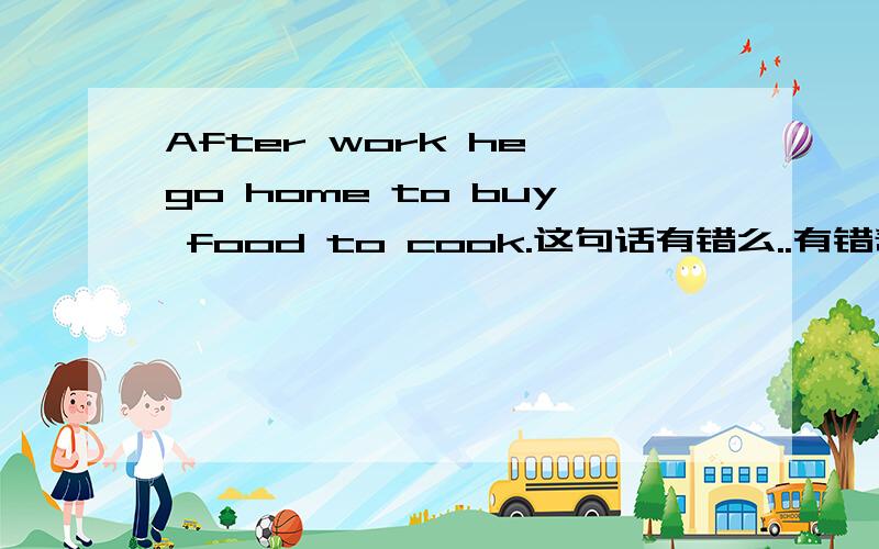 After work he go home to buy food to cook.这句话有错么..有错帮改过来 ......