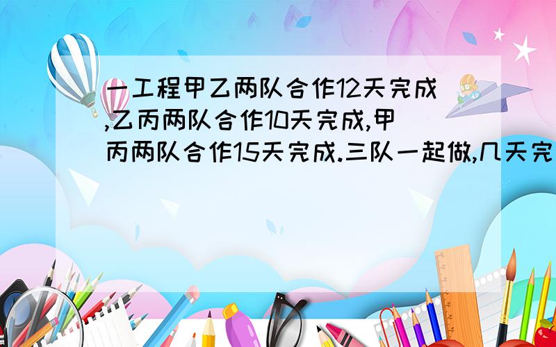 一工程甲乙两队合作12天完成,乙丙两队合作10天完成,甲丙两队合作15天完成.三队一起做,几天完成?请解答清楚些