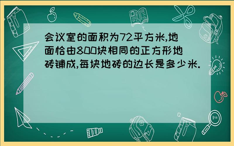 会议室的面积为72平方米,地面恰由800块相同的正方形地砖铺成,每块地砖的边长是多少米.