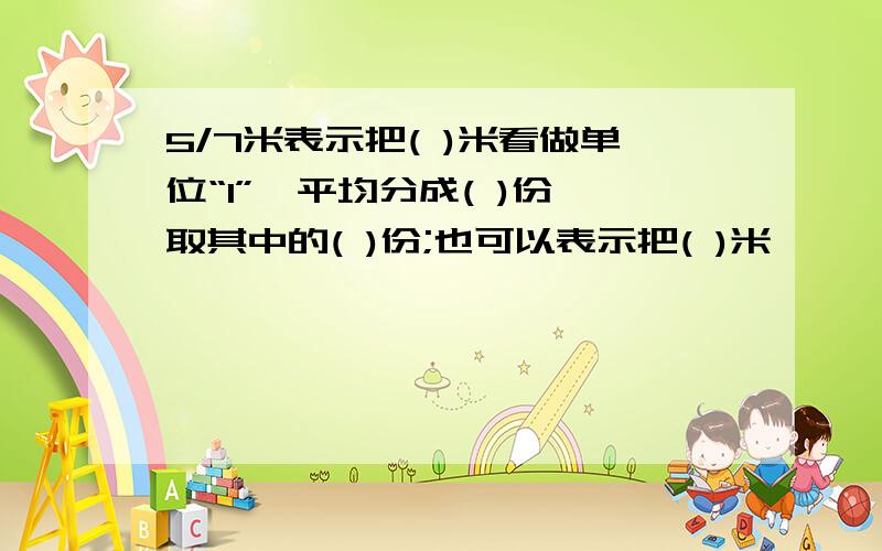 5/7米表示把( )米看做单位“1”,平均分成( )份,取其中的( )份;也可以表示把( )米