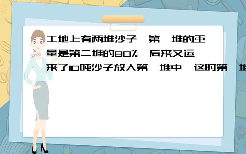 工地上有两堆沙子,第一堆的重量是第二堆的80%,后来又运来了10吨沙子放入第一堆中,这时第一堆沙子的重量是第二堆的5/6,现在两堆共重多少吨