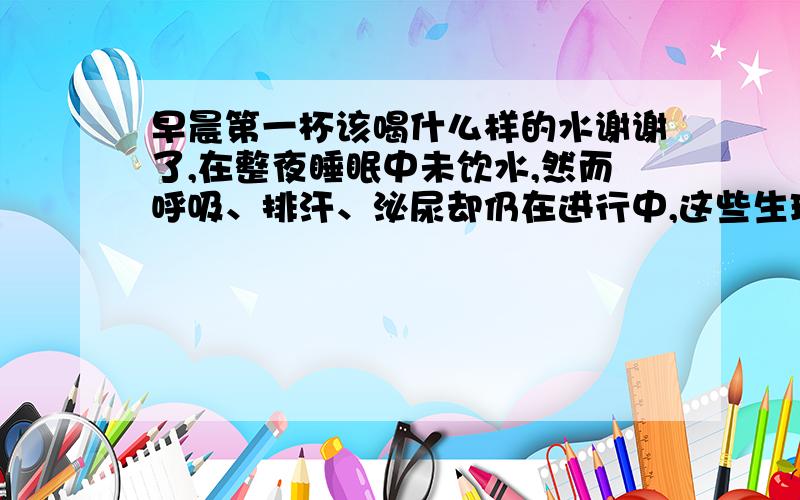 早晨第一杯该喝什么样的水谢谢了,在整夜睡眠中未饮水,然而呼吸、排汗、泌尿却仍在进行中,这些生理活动要消耗损失许多水分.早晨起床饮些白开水,可很快使血液得到稀释,纠正夜间的高渗