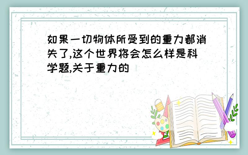 如果一切物体所受到的重力都消失了,这个世界将会怎么样是科学题,关于重力的