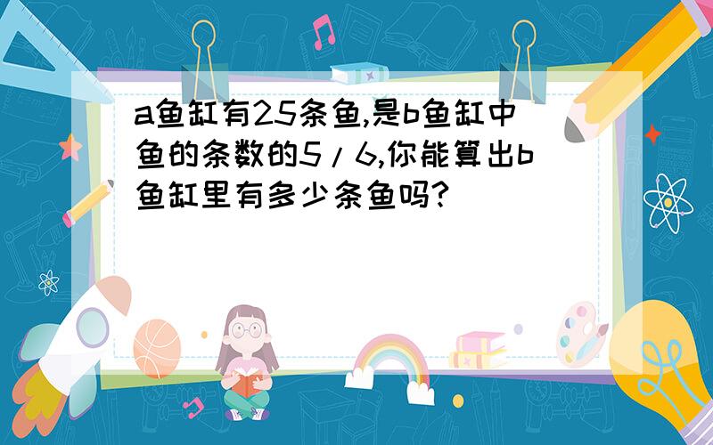 a鱼缸有25条鱼,是b鱼缸中鱼的条数的5/6,你能算出b鱼缸里有多少条鱼吗?