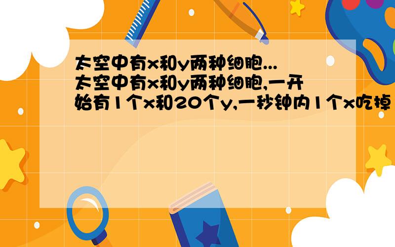 太空中有x和y两种细胞...太空中有x和y两种细胞,一开始有1个x和20个y,一秒钟内1个x吃掉1个y,同时每个x和y都分裂成2个新细胞.问多长时间x吃光y?