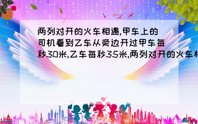 两列对开的火车相遇,甲车上的司机看到乙车从旁边开过甲车每秒30米,乙车每秒35米,两列对开的火车相遇,甲车上的司机看到乙车从旁边开过来,共用了6秒钟,已知甲车每秒30米,乙车每秒35米,问