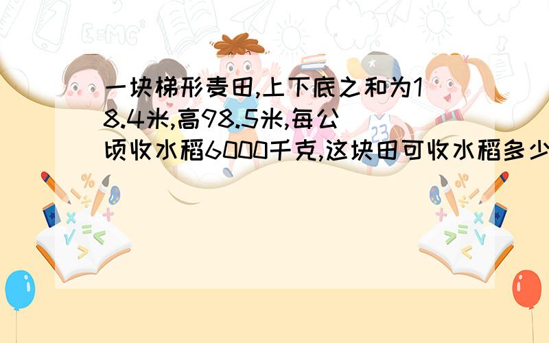 一块梯形麦田,上下底之和为18.4米,高98.5米,每公顷收水稻6000千克,这块田可收水稻多少千克