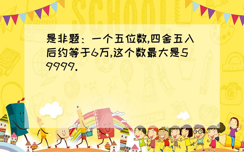 是非题：一个五位数,四舍五入后约等于6万,这个数最大是59999.