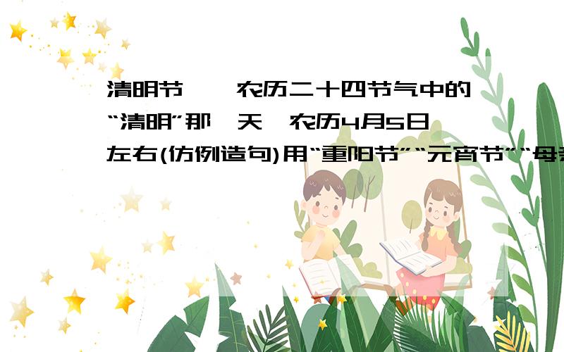 清明节——农历二十四节气中的“清明”那一天,农历4月5日左右(仿例造句)用“重阳节”“元宵节”“母亲节”“清明节”“国庆节”“端午节”“中秋节”“愚人节”“感恩节”中的一个