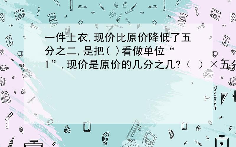 一件上衣,现价比原价降低了五分之二,是把( )看做单位“1”,现价是原价的几分之几?（ ）×五分之二=（ ） （ ）×（1-五分之二）=（ ）