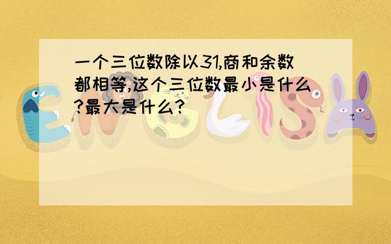 一个三位数除以31,商和余数都相等,这个三位数最小是什么?最大是什么?