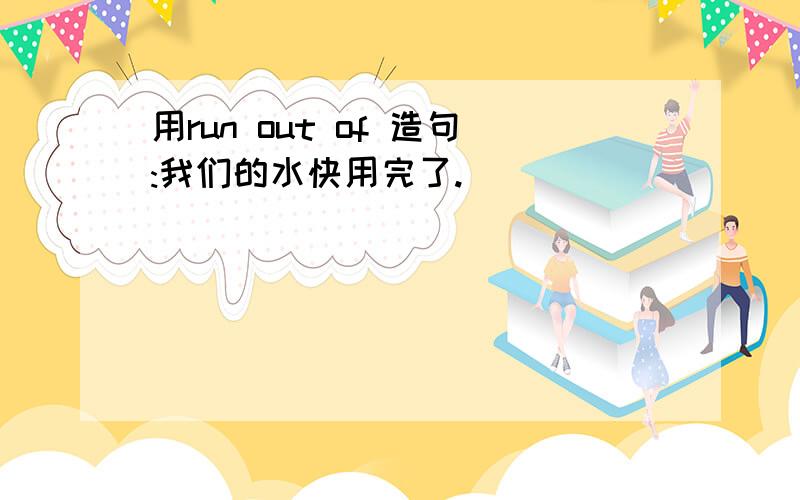 用run out of 造句:我们的水快用完了.