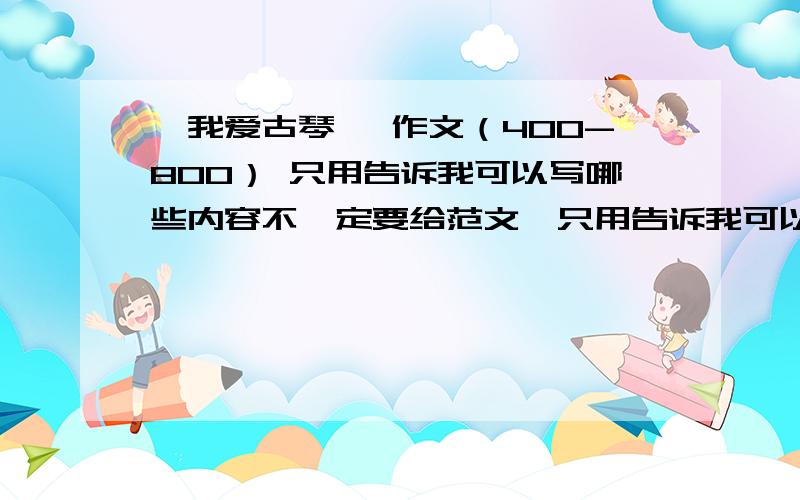 《我爱古琴》 作文（400-800） 只用告诉我可以写哪些内容不一定要给范文,只用告诉我可以写哪些内容,先写什么,再写什么,关于我和古筝之间