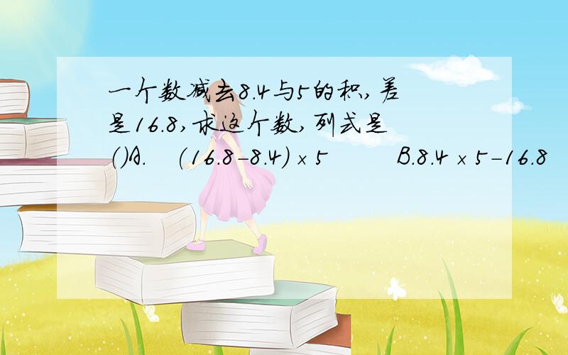 一个数减去8.4与5的积,差是16.8,求这个数,列式是（）A.   (16.8-8.4）×5        B.8.4×5-16.8      C.16.8+8.4×5