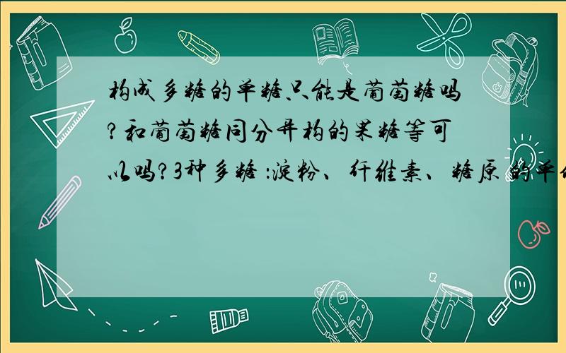 构成多糖的单糖只能是葡萄糖吗?和葡萄糖同分异构的果糖等可以吗?3种多糖 ：淀粉、纤维素、糖原 的单体都是葡萄糖吗？