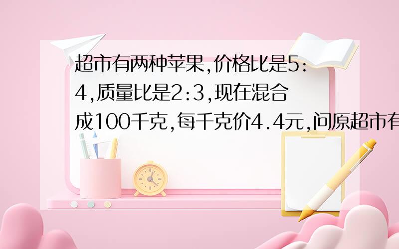 超市有两种苹果,价格比是5:4,质量比是2:3,现在混合成100千克,每千克价4.4元,问原超市有两种苹果,价格比是5：4,质量比是2：3,现在混合成100千克,每千克价4.4元,问原来两种苹果的价格 （要算式