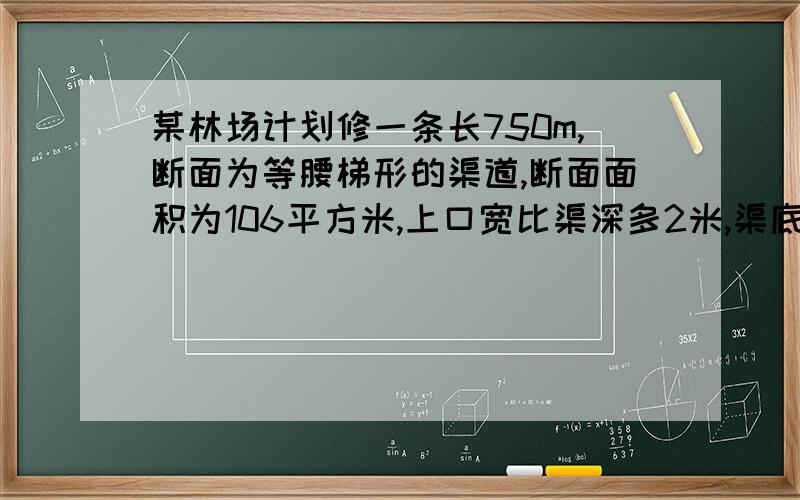 某林场计划修一条长750m,断面为等腰梯形的渠道,断面面积为106平方米,上口宽比渠深多2米,渠底比渠深多0.4米.（1）、渠道的上口宽与渠底宽各是多少?（1）设渠深为x,那么上口宽x+2,渠低宽x+0.4