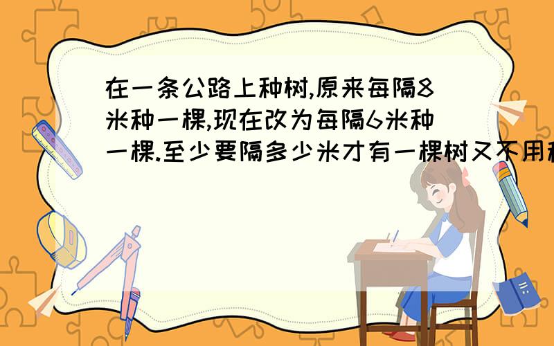 在一条公路上种树,原来每隔8米种一棵,现在改为每隔6米种一棵.至少要隔多少米才有一棵树又不用移动?