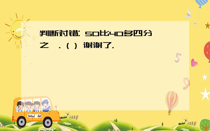 判断对错: 50比40多四分之一. ( ) 谢谢了.