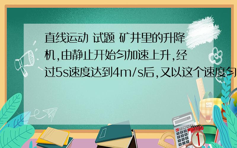 直线运动 试题 矿井里的升降机,由静止开始匀加速上升,经过5s速度达到4m/s后,又以这个速度匀速上升20m,然后减速上升,经过4s停在井口,求矿井的深度.