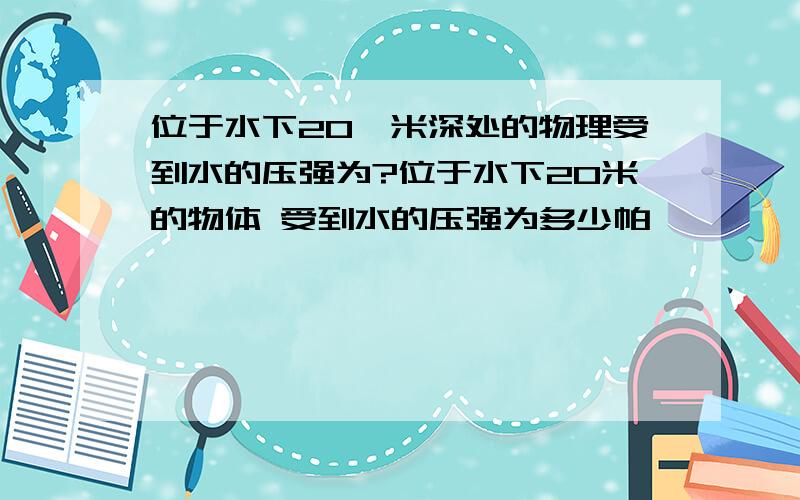 位于水下20,米深处的物理受到水的压强为?位于水下20米的物体 受到水的压强为多少帕