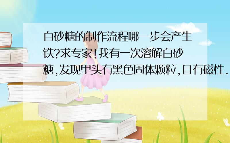 白砂糖的制作流程哪一步会产生铁?求专家!我有一次溶解白砂糖,发现里头有黑色固体颗粒,且有磁性.我就查了一下工业生产白砂糖的流程,发现其中有一步叫除铁.要用到除铁机.请问铁是从哪