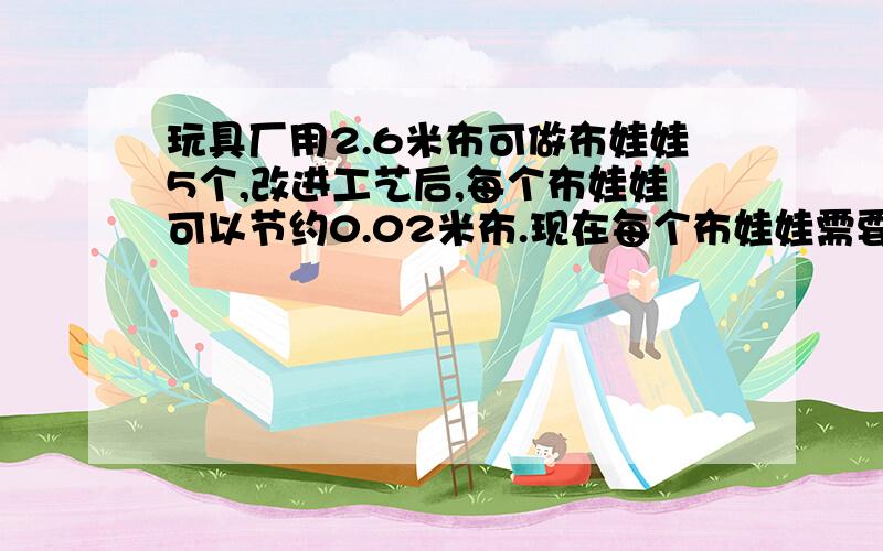 玩具厂用2.6米布可做布娃娃5个,改进工艺后,每个布娃娃可以节约0.02米布.现在每个布娃娃需要用布多少米?原来生产800个布娃娃的布,现在可以做多少个布娃娃?