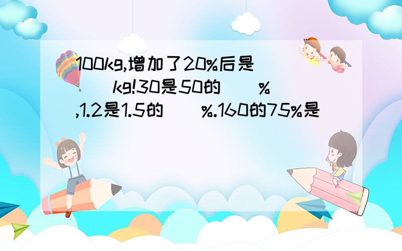 100kg,增加了20%后是()kg!30是50的（）%,1.2是1.5的（）%.160的75%是（）