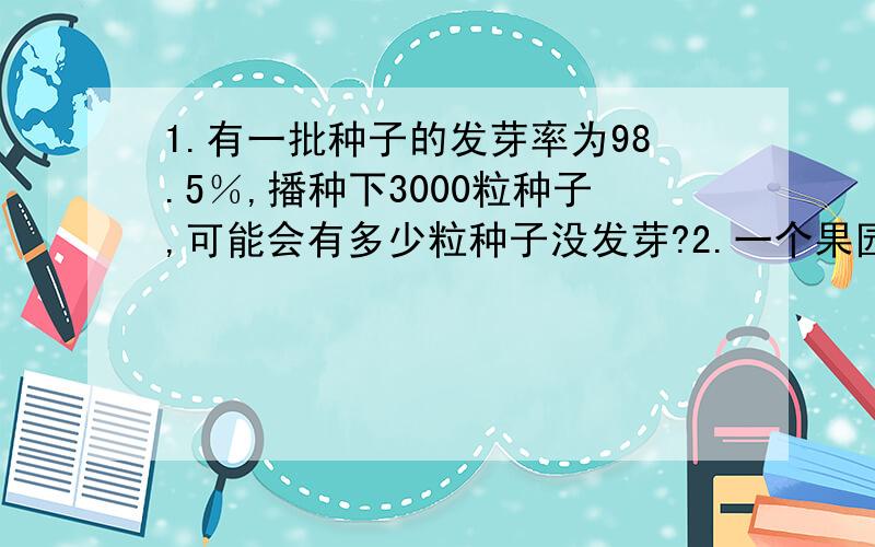 1.有一批种子的发芽率为98.5％,播种下3000粒种子,可能会有多少粒种子没发芽?2.一个果园里去年产了4500千克的苹果,今年因为气候好,比去年增加了2成,今年产了多少千克苹果?3.实验小学六年级