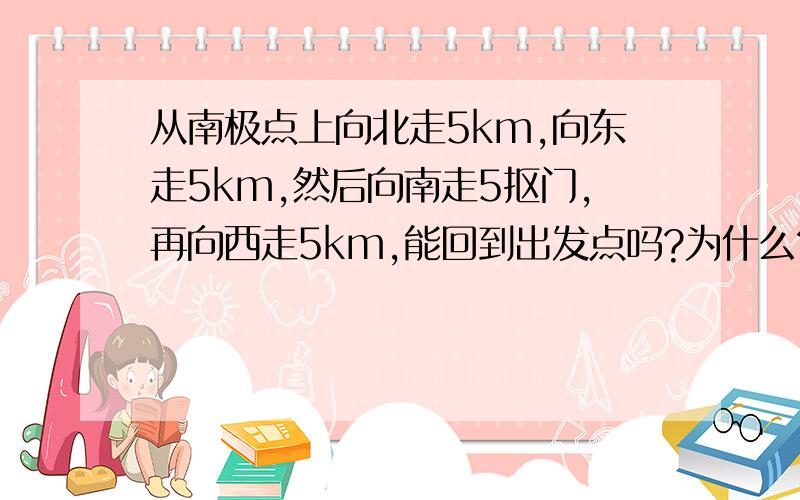 从南极点上向北走5km,向东走5km,然后向南走5抠门,再向西走5km,能回到出发点吗?为什么?