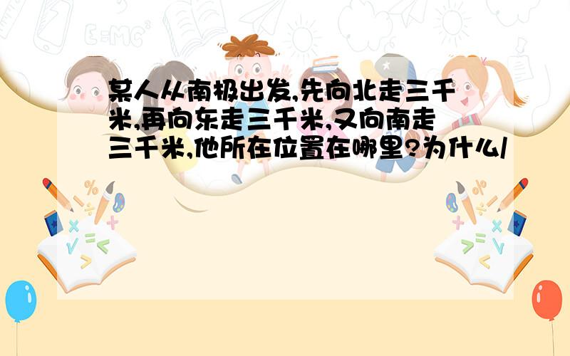 某人从南极出发,先向北走三千米,再向东走三千米,又向南走三千米,他所在位置在哪里?为什么/