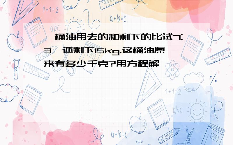 一桶油用去的和剩下的比试7:3,还剩下15kg.这桶油原来有多少千克?用方程解