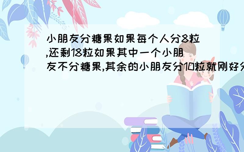 小朋友分糖果如果每个人分8粒,还剩18粒如果其中一个小朋友不分糖果,其余的小朋友分10粒就刚好分完,有多少粒糖果,有多少个小朋友?