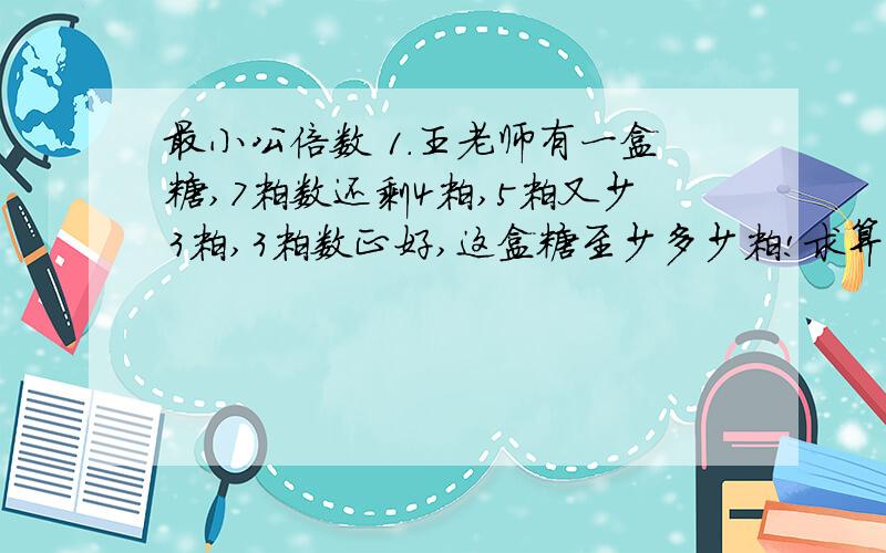 最小公倍数 1.王老师有一盒糖,7粒数还剩4粒,5粒又少3粒,3粒数正好,这盒糖至少多少粒!求算式!