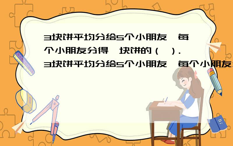 3块饼平均分给5个小朋友,每个小朋友分得一块饼的（ ）.3块饼平均分给5个小朋友,每个小朋友分得一块饼的（ ）.