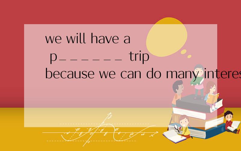 we will have a p______ trip because we can do many interesting things.