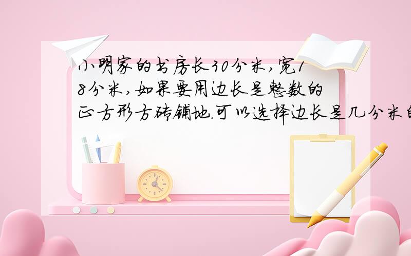 小明家的书房长30分米,宽18分米,如果要用边长是整数的正方形方砖铺地.可以选择边长是几分米的方砖?边长最大是几分米?最好带算式