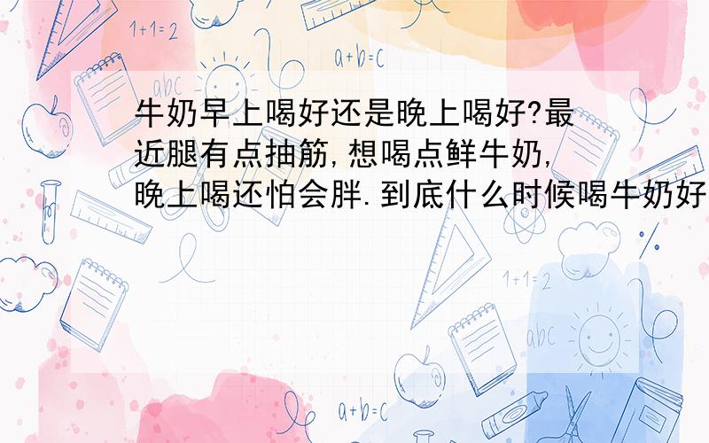 牛奶早上喝好还是晚上喝好?最近腿有点抽筋,想喝点鲜牛奶,晚上喝还怕会胖.到底什么时候喝牛奶好呢?