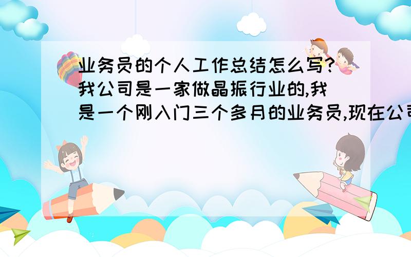 业务员的个人工作总结怎么写?我公司是一家做晶振行业的,我是一个刚入门三个多月的业务员,现在公司要写一份半年工作总结,我不知道怎么去写,大家知道的,请帮帮我!谢谢