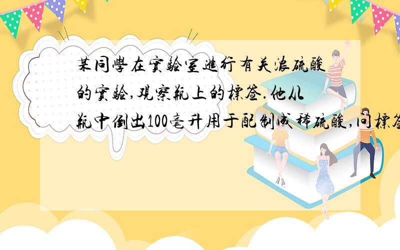 某同学在实验室进行有关浓硫酸的实验,观察瓶上的标签.他从瓶中倒出100毫升用于配制成稀硫酸,问标签：浓硫酸（H2SO4） 500毫升 浓度（质量分数） 98% 密度 1.84克/厘米3 相对分子质量 98 强腐