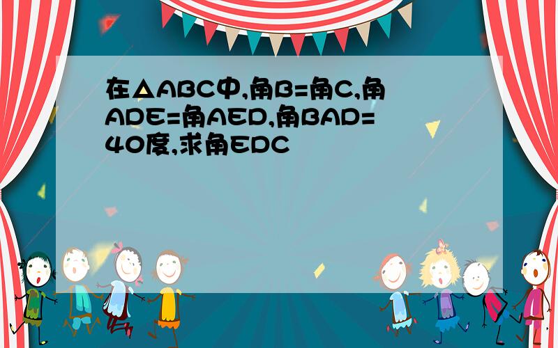 在△ABC中,角B=角C,角ADE=角AED,角BAD=40度,求角EDC